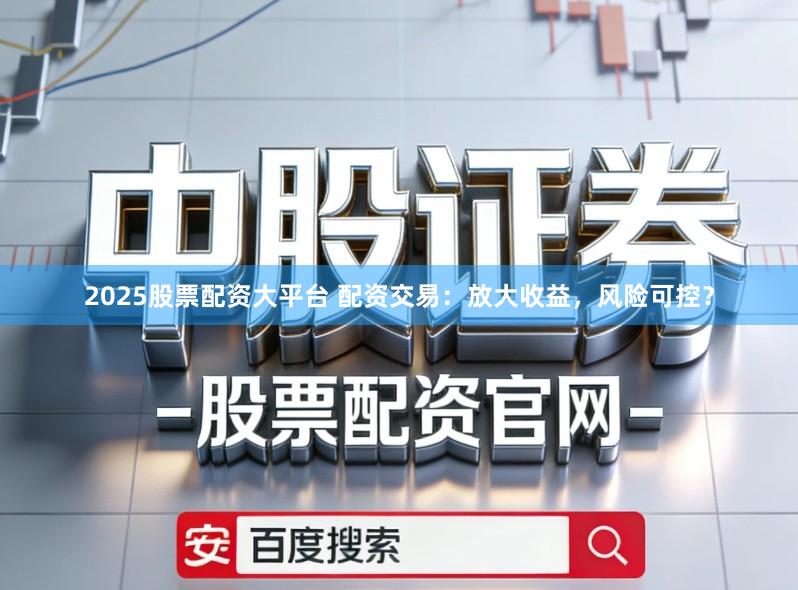 2025股票配资大平台 配资交易：放大收益，风险可控？