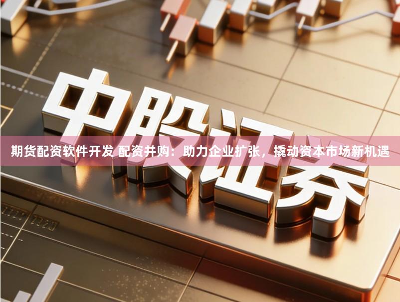 期货配资软件开发 配资并购：助力企业扩张，撬动资本市场新机遇