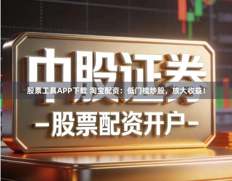 股票工具APP下载 淘宝配资：低门槛炒股，放大收益！