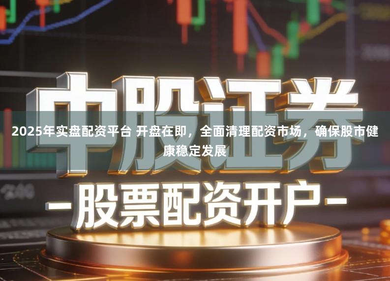 2025年实盘配资平台 开盘在即，全面清理配资市场，确保股市健康稳定发展