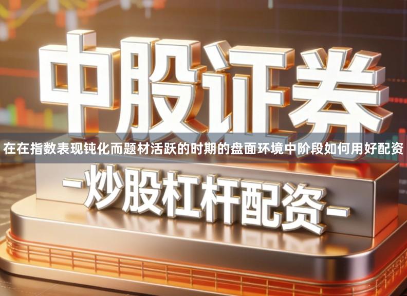 在在指数表现钝化而题材活跃的时期的盘面环境中阶段如何用好配资