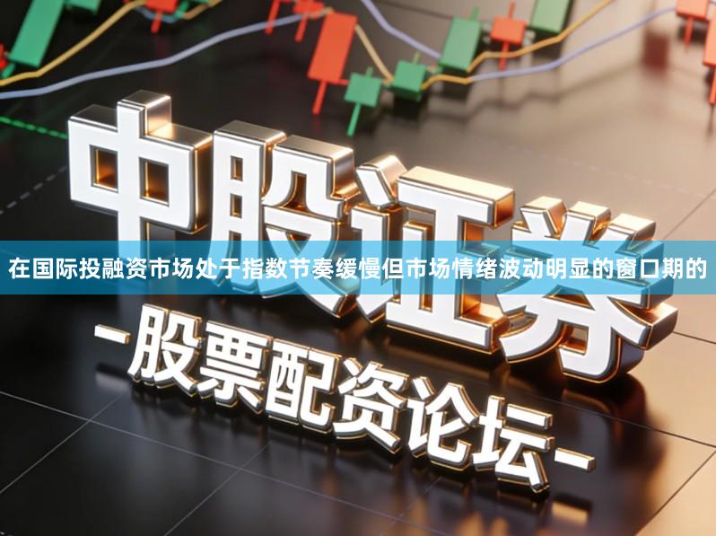 在国际投融资市场处于指数节奏缓慢但市场情绪波动明显的窗口期的