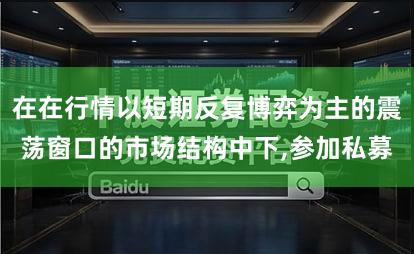 在在行情以短期反复博弈为主的震荡窗口的市场结构中下,参加私募