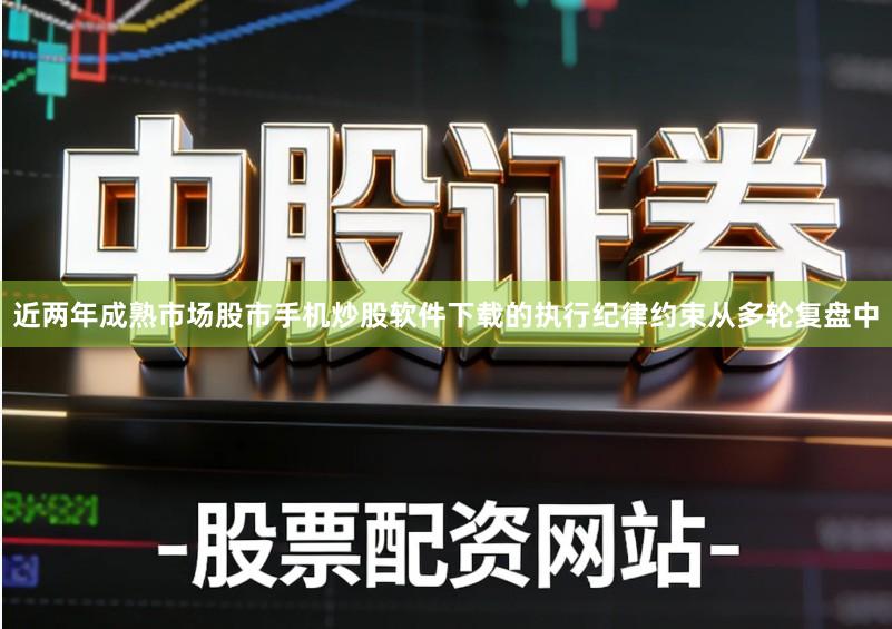 近两年成熟市场股市手机炒股软件下载的执行纪律约束从多轮复盘中